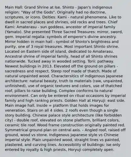 Main Hall: Grand Shrine at Ise. Shinto - Japan's indigenous religion: "Way of the Gods". Originally had no doctrine, scriptures, or icons. Deities: Kami - natural phenomena. Like to dwell in sacred places and shrines, old rocks and trees. Chief Kami: Amaterasu - sun goddess, ancestor of imperial family (Yamato). She presented Three Sacred Treasures: mirror, sword, gem. Imperial regalia: symbols of emperor's divine ancestry. Mirror hidden in main hall - symbol of Shinto's brightness and purity, one of 3 royal treasures. Most important Shinto shrine. Located on Eastern side of island, dedicated to Amaterasu. Ancestral shrine of imperial family, head of all Shinto shrines nationwide. Tucked away in wooded setting. Torii: pathway. Newest buildings in 2013. Elevated off the ground on pillars - sacredness and respect. Steep roof made of thatch. Made of natural unpainted wood. Charactersitics of indigenous Japanese architecture: natural beauty, truth to materials (raw, unpainted, unfinished), use of organic textures and colors, use of thatched roof, pillars to raise building. Complex conforms to natural environment. Can only be entered on ritual occasions by imperial family and high ranking priests. Golden Hall at Horyuji: east side. Main image hall. Inside = platform that holds images for veneration. Stairs on all 4 sides. 2 roofs even though a single story building. Chinese palace style architecture (like forbidden city) - double roof, elevated on stone platform, brilliant colors, ceramic tile roof. Wood frame construction originally painted red. Symmetrical ground plan on central axis. - Angled roof, raised off ground, wood vs stone. Indigenous Japanese style vs Chinese imperial style. Plain unpainted wood, straight lines vs painted, plastered, and curving lines. Accessibility of buildings: ise only entered by royalty & high priests, Horyuji completely open.