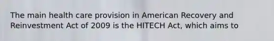 The main health care provision in American Recovery and Reinvestment Act of 2009 is the HITECH Act, which aims to