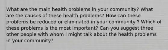 What are the main health problems in your community? What are the causes of these health problems? How can these problems be reduced or eliminated in your community ? Which of these problems is the most important? Can you suggest three other people with whom I might talk about the health problems in your community?