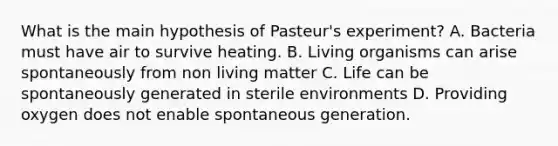 What is the main hypothesis of Pasteur's experiment? A. Bacteria must have air to survive heating. B. Living organisms can arise spontaneously from non living matter C. Life can be spontaneously generated in sterile environments D. Providing oxygen does not enable spontaneous generation.