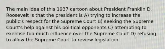 The main idea of this 1937 cartoon about President Franklin D. Roosevelt is that the president is A) trying to increase the public's respect for the Supreme Court B) seeking the Supreme Court's help against his political opponents C) attempting to exercise too much influence over the Supreme Court D) refusing to allow the Supreme Court to review legislation