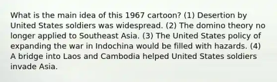 What is the main idea of this 1967 cartoon? (1) Desertion by United States soldiers was widespread. (2) The domino theory no longer applied to Southeast Asia. (3) The United States policy of expanding the war in Indochina would be filled with hazards. (4) A bridge into Laos and Cambodia helped United States soldiers invade Asia.