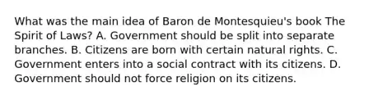 What was the <a href='https://www.questionai.com/knowledge/k36ivRdGTn-main-idea' class='anchor-knowledge'>main idea</a> of Baron de Montesquieu's book The Spirit of Laws? A. Government should be split into separate branches. B. Citizens are born with certain natural rights. C. Government enters into a social contract with its citizens. D. Government should not force religion on its citizens.