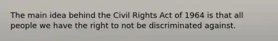 The main idea behind the Civil Rights Act of 1964 is that all people we have the right to not be discriminated against.