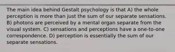 The main idea behind Gestalt psychology is that A) the whole perception is more than just the sum of our separate sensations. B) photons are perceived by a mental organ separate from the visual system. C) sensations and perceptions have a one-to-one correspondence. D) perception is essentially the sum of our separate sensations.