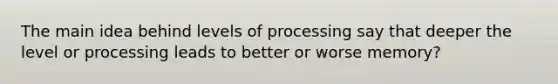 The main idea behind levels of processing say that deeper the level or processing leads to better or worse memory?