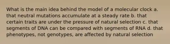 What is the main idea behind the model of a molecular clock a. that neutral mutations accumulate at a steady rate b. that certain traits are under the pressure of natural selection c. that segments of DNA can be compared with segments of RNA d. that phenotypes, not genotypes, are affected by natural selection