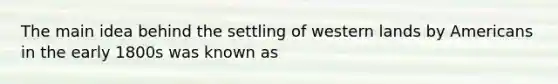 The main idea behind the settling of western lands by Americans in the early 1800s was known as