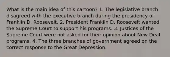 What is the main idea of this cartoon? 1. The legislative branch disagreed with the executive branch during the presidency of Franklin D. Roosevelt. 2. President Franklin D. Roosevelt wanted the Supreme Court to support his programs. 3. Justices of the Supreme Court were not asked for their opinion about New Deal programs. 4. The three branches of government agreed on the correct response to the Great Depression.