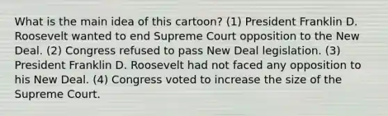 What is the main idea of this cartoon? (1) President Franklin D. Roosevelt wanted to end Supreme Court opposition to the New Deal. (2) Congress refused to pass New Deal legislation. (3) President Franklin D. Roosevelt had not faced any opposition to his New Deal. (4) Congress voted to increase the size of the Supreme Court.