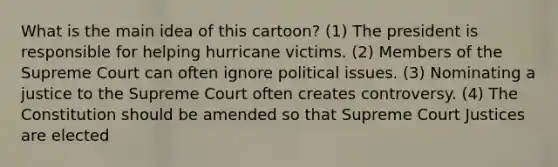 What is the main idea of this cartoon? (1) The president is responsible for helping hurricane victims. (2) Members of the Supreme Court can often ignore political issues. (3) Nominating a justice to the Supreme Court often creates controversy. (4) The Constitution should be amended so that Supreme Court Justices are elected