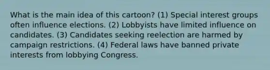 What is the main idea of this cartoon? (1) Special interest groups often influence elections. (2) Lobbyists have limited influence on candidates. (3) Candidates seeking reelection are harmed by campaign restrictions. (4) Federal laws have banned private interests from lobbying Congress.