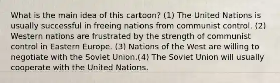 What is the main idea of this cartoon? (1) The United Nations is usually successful in freeing nations from communist control. (2) Western nations are frustrated by the strength of communist control in Eastern Europe. (3) Nations of the West are willing to negotiate with the Soviet Union.(4) The Soviet Union will usually cooperate with the United Nations.