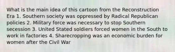 What is the main idea of this cartoon from the Reconstruction Era 1. Southern society was oppressed by Radical Republican policies 2. Military force was necessary to stop Southern secession 3. United Stated soldiers forced women in the South to work in factories 4. Sharecropping was an economic burden for women after the Civil War