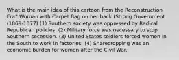 What is the main idea of this cartoon from the Reconstruction Era? Woman with Carpet Bag on her back (Strong Government (1869-1877) (1) Southern society was oppressed by Radical Republican policies. (2) Military force was necessary to stop Southern secession. (3) United States soldiers forced women in the South to work in factories. (4) Sharecropping was an economic burden for women after the Civil War.