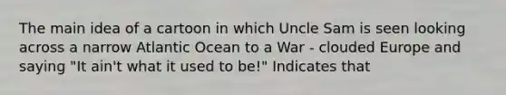 The main idea of a cartoon in which Uncle Sam is seen looking across a narrow Atlantic Ocean to a War - clouded Europe and saying "It ain't what it used to be!" Indicates that