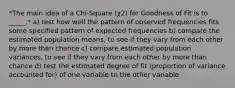 *The main idea of a Chi-Square (χ2) for Goodness of Fit is to _____.* a) test how well the pattern of observed frequencies fits some specified pattern of expected frequencies b) compare the estimated population means, to see if they vary from each other by more than chance c) compare estimated population variances, to see if they vary from each other by more than chance d) test the estimated degree of fit (proportion of variance accounted for) of one variable to the other variable