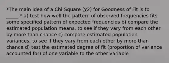 *The main idea of a Chi-Square (χ2) for Goodness of Fit is to _____.* a) test how well the pattern of observed frequencies fits some specified pattern of expected frequencies b) compare the estimated population means, to see if they vary from each other by more than chance c) compare estimated population variances, to see if they vary from each other by more than chance d) test the estimated degree of fit (proportion of variance accounted for) of one variable to the other variable