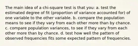 The main idea of a chi-square test is that you: a. test the estimated degree of fit (proportion of variance accounted for) of one variable to the other variable. b. compare the population means to see if they vary from each other more than by chance. c. compare population variances, to see if they vary from each other more than by chance. d. test how well the pattern of observed frequencies fits some expected pattern of frequencies.