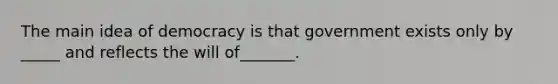 The main idea of democracy is that government exists only by _____ and reflects the will of_______.