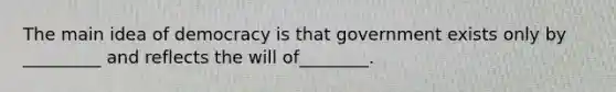 The main idea of democracy is that government exists only by _________ and reflects the will of________.