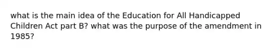 what is the main idea of the Education for All Handicapped Children Act part B? what was the purpose of the amendment in 1985?