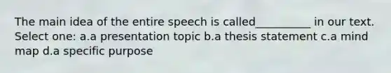 The main idea of the entire speech is called__________ in our text. Select one: a.a presentation topic b.a thesis statement c.a mind map d.a specific purpose