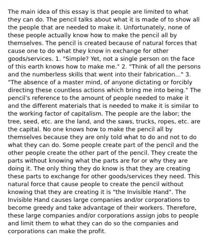 The main idea of this essay is that people are limited to what they can do. The pencil talks about what it is made of to show all the people that are needed to make it. Unfortunately, none of these people actually know how to make the pencil all by themselves. The pencil is created because of natural forces that cause one to do what they know in exchange for other goods/services. 1. "Simple? Yet, not a single person on the face of this earth knows how to make me." 2. "Think of all the persons and the numberless skills that went into their fabrication..." 3. "The absence of a master mind, of anyone dictating or forcibly directing these countless actions which bring me into being." The pencil's reference to the amount of people needed to make it and the different materials that is needed to make it is similar to the working factor of capitalism. The people are the labor; the tree, seed, etc. are the land, and the saws, trucks, ropes, etc. are the capital. No one knows how to make the pencil all by themselves because they are only told what to do and not to do what they can do. Some people create part of the pencil and the other people create the other part of the pencil. They create the parts without knowing what the parts are for or why they are doing it. The only thing they do know is that they are creating these parts to exchange for other goods/services they need. This natural force that cause people to create the pencil without knowing that they are creating it is "the Invisible Hand". The Invisible Hand causes large companies and/or corporations to become greedy and take advantage of their workers. Therefore, these large companies and/or corporations assign jobs to people and limit them to what they can do so the companies and corporations can make the profit.