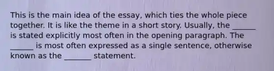 This is the main idea of the essay, which ties the whole piece together. It is like the theme in a short story. Usually, the ______ is stated explicitly most often in the opening paragraph. The ______ is most often expressed as a single sentence, otherwise known as the _______ statement.