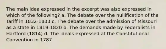 The main idea expressed in the excerpt was also expressed in which of the following? a. The debate over the nullification of the Tariff in 1832-1833 c. The debate over the admission of Missouri as a state in 1819-1820 b. The demands made by Federalists in Hartford (1814) d. The ideals expressed at the Constitutional Convention in 1787