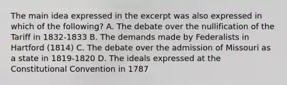 The main idea expressed in the excerpt was also expressed in which of the following? A. The debate over the nullification of the Tariff in 1832-1833 B. The demands made by Federalists in Hartford (1814) C. The debate over the admission of Missouri as a state in 1819-1820 D. The ideals expressed at the Constitutional Convention in 1787