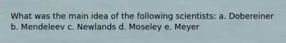 What was the main idea of the following scientists: a. Dobereiner b. Mendeleev c. Newlands d. Moseley e. Meyer