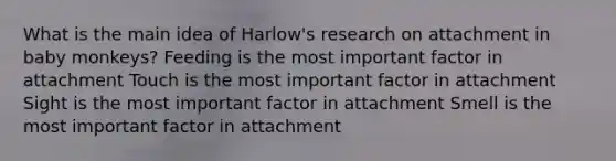 What is the main idea of Harlow's research on attachment in baby monkeys? Feeding is the most important factor in attachment Touch is the most important factor in attachment Sight is the most important factor in attachment Smell is the most important factor in attachment