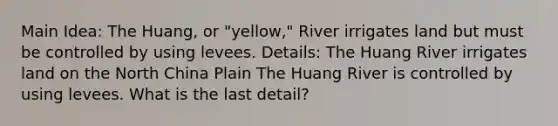 Main Idea: The Huang, or "yellow," River irrigates land but must be controlled by using levees. Details: The Huang River irrigates land on the North China Plain The Huang River is controlled by using levees. What is the last detail?