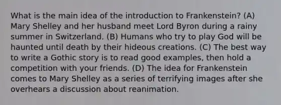 What is the main idea of the introduction to Frankenstein? (A) Mary Shelley and her husband meet Lord Byron during a rainy summer in Switzerland. (B) Humans who try to play God will be haunted until death by their hideous creations. (C) The best way to write a Gothic story is to read good examples, then hold a competition with your friends. (D) The idea for Frankenstein comes to Mary Shelley as a series of terrifying images after she overhears a discussion about reanimation.