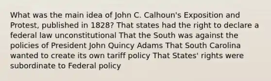 What was the main idea of John C. Calhoun's Exposition and Protest, published in 1828? That states had the right to declare a federal law unconstitutional That the South was against the policies of President John Quincy Adams That South Carolina wanted to create its own tariff policy That States' rights were subordinate to Federal policy