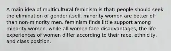 A main idea of multicultural feminism is that: people should seek the elimination of gender itself. minority women are better off than non-minority men. feminism finds little support among minority women. while all women face disadvantages, the life experiences of women differ according to their race, ethnicity, and class position.