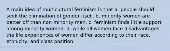 A main idea of multicultural feminism is that a. people should seek the elimination of gender itself. b. minority women are better off than non-minority men. c. feminism finds little support among minority women. d. while all women face disadvantages, the life experiences of women differ according to their race, ethnicity, and class position.