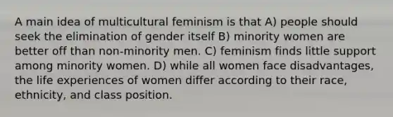 A main idea of multicultural feminism is that A) people should seek the elimination of gender itself B) minority women are better off than non-minority men. C) feminism finds little support among minority women. D) while all women face disadvantages, the life experiences of women differ according to their race, ethnicity, and class position.