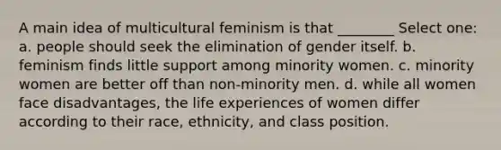 A main idea of multicultural feminism is that ________ Select one: a. people should seek the elimination of gender itself. b. feminism finds little support among minority women. c. minority women are better off than non-minority men. d. while all women face disadvantages, the life experiences of women differ according to their race, ethnicity, and class position.