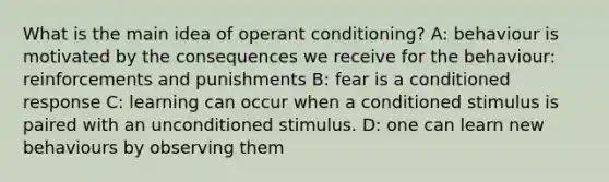 What is the main idea of operant conditioning? A: behaviour is motivated by the consequences we receive for the behaviour: reinforcements and punishments B: fear is a conditioned response C: learning can occur when a conditioned stimulus is paired with an unconditioned stimulus. D: one can learn new behaviours by observing them