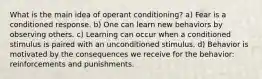 What is the main idea of operant conditioning? a) Fear is a conditioned response. b) One can learn new behaviors by observing others. c) Learning can occur when a conditioned stimulus is paired with an unconditioned stimulus. d) Behavior is motivated by the consequences we receive for the behavior: reinforcements and punishments.