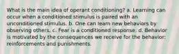 What is the main idea of operant conditioning? a. Learning can occur when a conditioned stimulus is paired with an unconditioned stimulus. b. One can learn new behaviors by observing others. c. Fear is a conditioned response. d. Behavior is motivated by the consequences we receive for the behavior: reinforcements and punishments.