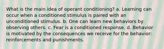 What is the main idea of operant conditioning? a. Learning can occur when a conditioned stimulus is paired with an unconditioned stimulus. b. One can learn new behaviors by observing others. c. Fear is a conditioned response. d. Behavior is motivated by the consequences we receive for the behavior: reinforcements and punishments.