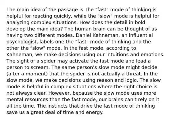 The main idea of the passage is The "fast" mode of thinking is helpful for reacting quickly, while the "slow" mode is helpful for analyzing complex situations. How does the detail in bold develop the main idea? The human brain can be thought of as having two different modes. Daniel Kahneman, an influential psychologist, labels one the "fast" mode of thinking and the other the "slow" mode. In the fast mode, according to Kahneman, we make decisions using our intuitions and emotions. The sight of a spider may activate the fast mode and lead a person to scream. The same person's slow mode might decide (after a moment) that the spider is not actually a threat. In the slow mode, we make decisions using reason and logic. The slow mode is helpful in complex situations where the right choice is not always clear. However, because the slow mode uses more mental resources than the fast mode, our brains can't rely on it all the time. The instincts that drive the fast mode of thinking save us a great deal of time and energy.