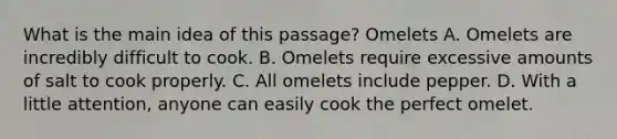 What is the main idea of this passage? Omelets A. Omelets are incredibly difficult to cook. B. Omelets require excessive amounts of salt to cook properly. C. All omelets include pepper. D. With a little attention, anyone can easily cook the perfect omelet.