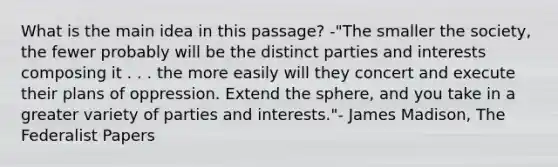 What is the main idea in this passage? -"The smaller the society, the fewer probably will be the distinct parties and interests composing it . . . the more easily will they concert and execute their plans of oppression. Extend the sphere, and you take in a greater variety of parties and interests."- James Madison, The Federalist Papers