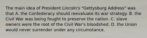 The main idea of President Lincoln's "Gettysburg Address" was that A. the Confederacy should reevaluate its war strategy. B. the Civil War was being fought to preserve the nation. C. slave owners were the root of the Civil War's bloodshed. D. the Union would never surrender under any circumstance.