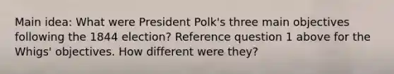 Main idea: What were President Polk's three main objectives following the 1844 election? Reference question 1 above for the Whigs' objectives. How different were they?