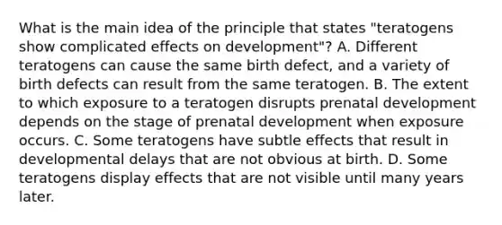 What is the main idea of the principle that states "teratogens show complicated effects on development"? A. Different teratogens can cause the same birth defect, and a variety of birth defects can result from the same teratogen. B. The extent to which exposure to a teratogen disrupts prenatal development depends on the stage of prenatal development when exposure occurs. C. Some teratogens have subtle effects that result in developmental delays that are not obvious at birth. D. Some teratogens display effects that are not visible until many years later.